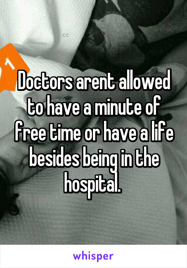 Doctors arent allowed to have a minute of free time or have a life besides being in the hospital. 