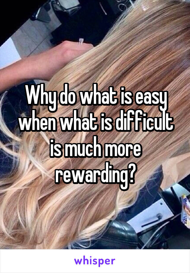 Why do what is easy when what is difficult is much more rewarding?