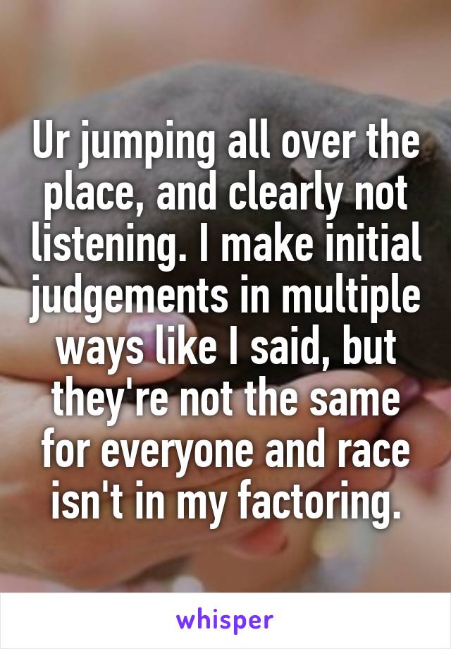 Ur jumping all over the place, and clearly not listening. I make initial judgements in multiple ways like I said, but they're not the same for everyone and race isn't in my factoring.