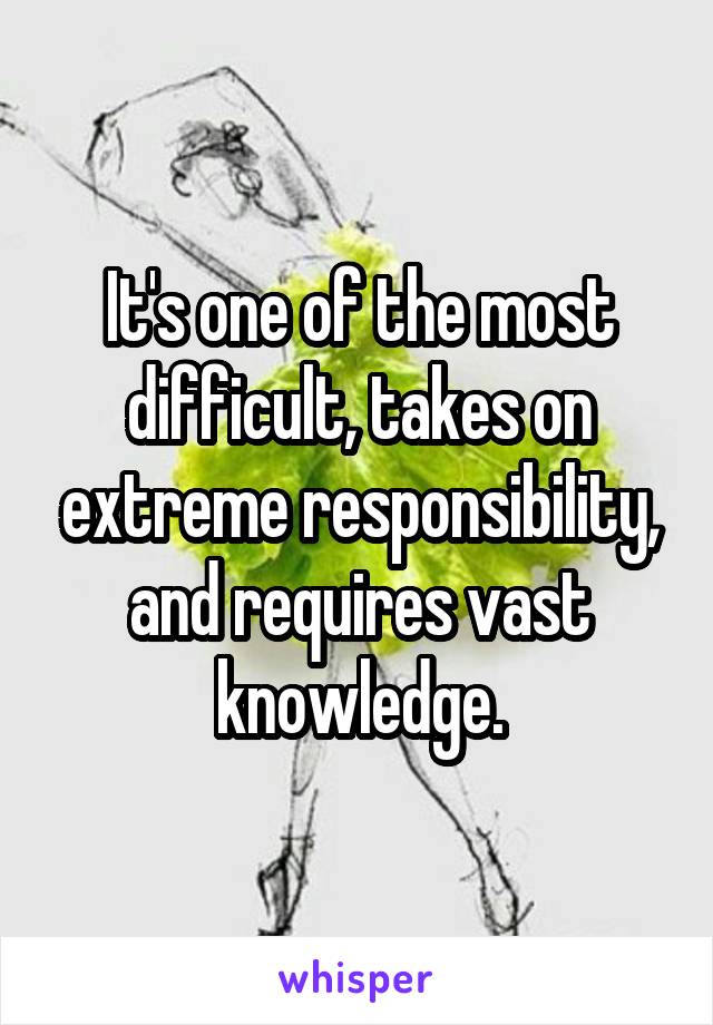 It's one of the most difficult, takes on extreme responsibility, and requires vast knowledge.