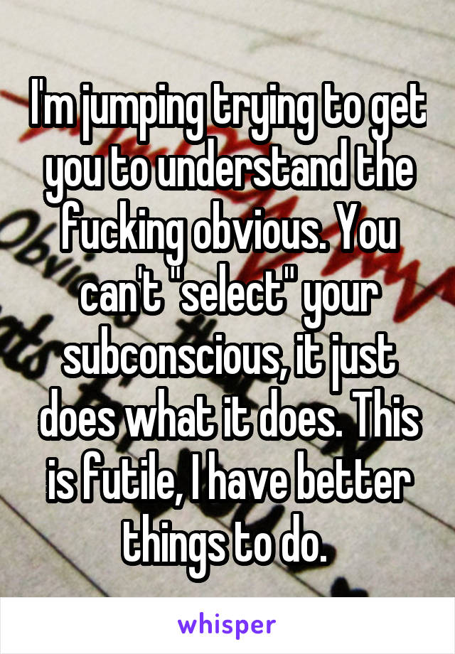 I'm jumping trying to get you to understand the fucking obvious. You can't "select" your subconscious, it just does what it does. This is futile, I have better things to do. 