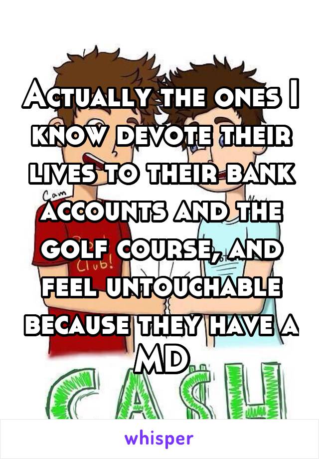 Actually the ones I know devote their lives to their bank accounts and the golf course, and feel untouchable because they have a MD