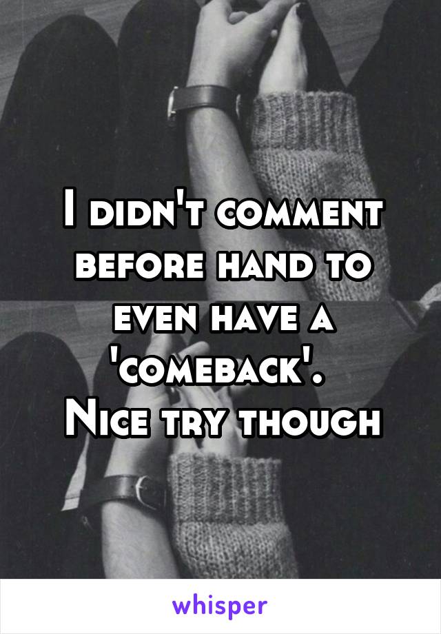 I didn't comment before hand to even have a 'comeback'. 
Nice try though