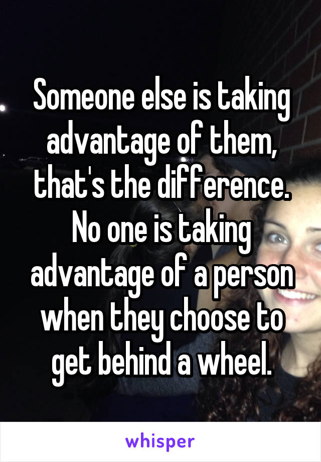 Someone else is taking advantage of them, that's the difference. No one is taking advantage of a person when they choose to get behind a wheel.