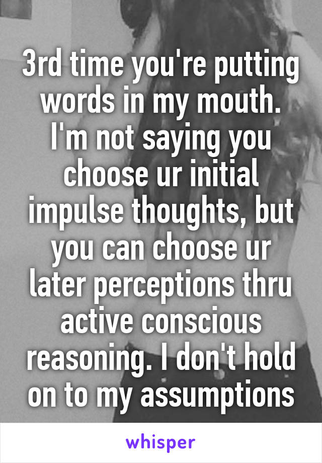 3rd time you're putting words in my mouth. I'm not saying you choose ur initial impulse thoughts, but you can choose ur later perceptions thru active conscious reasoning. I don't hold on to my assumptions