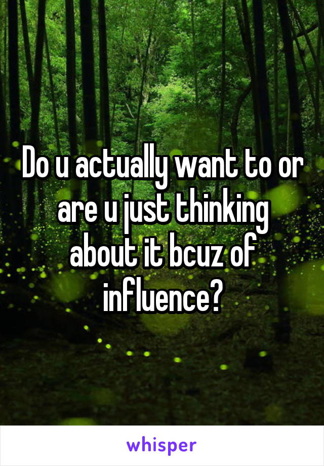 Do u actually want to or are u just thinking about it bcuz of influence?