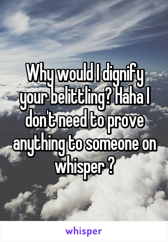 Why would I dignify your belittling? Haha I don't need to prove anything to someone on whisper 😂