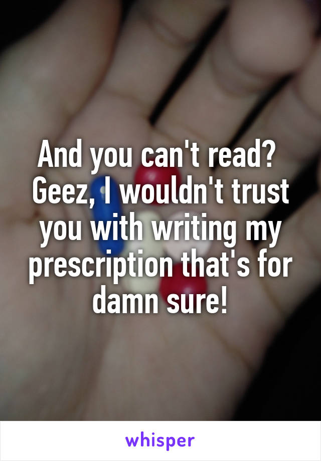 And you can't read?  Geez, I wouldn't trust you with writing my prescription that's for damn sure!