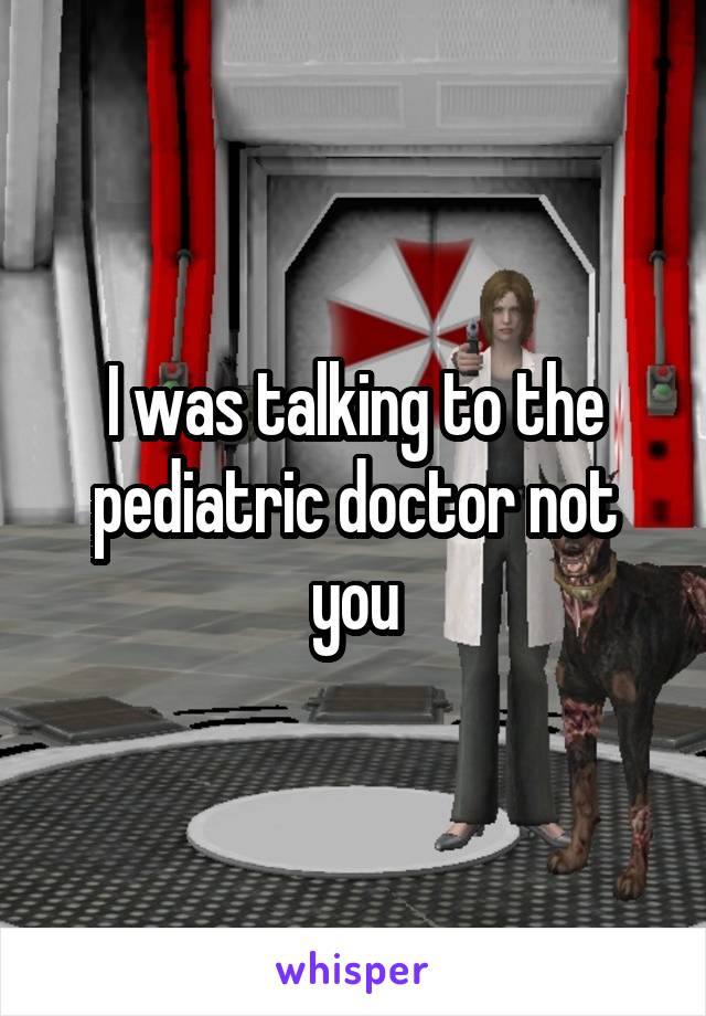 I was talking to the pediatric doctor not you