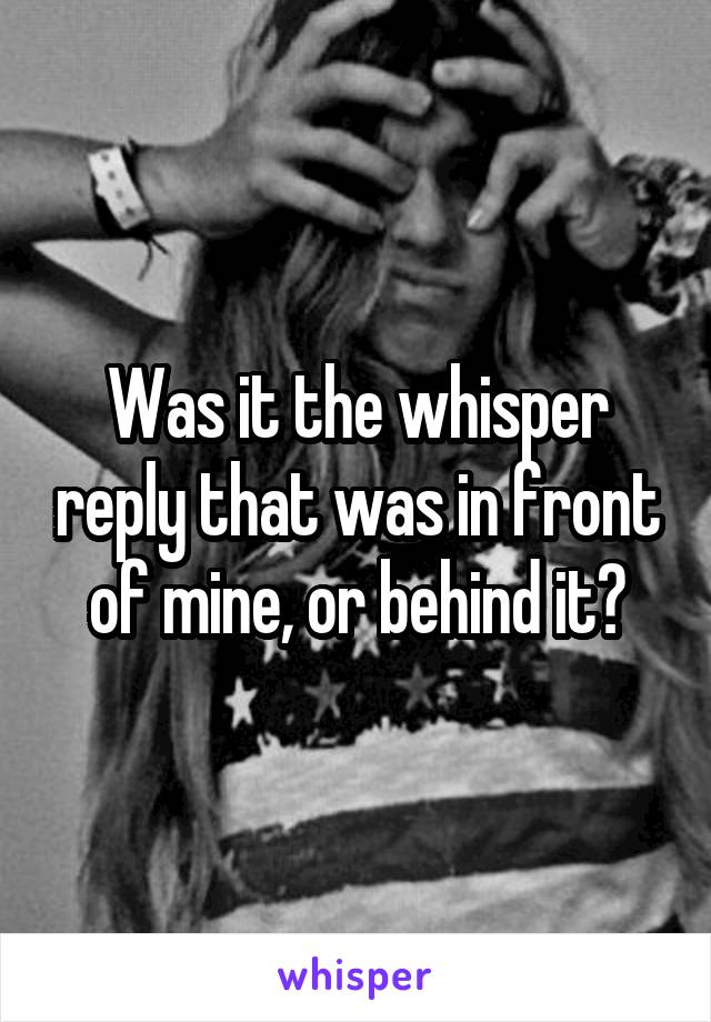 Was it the whisper reply that was in front of mine, or behind it?