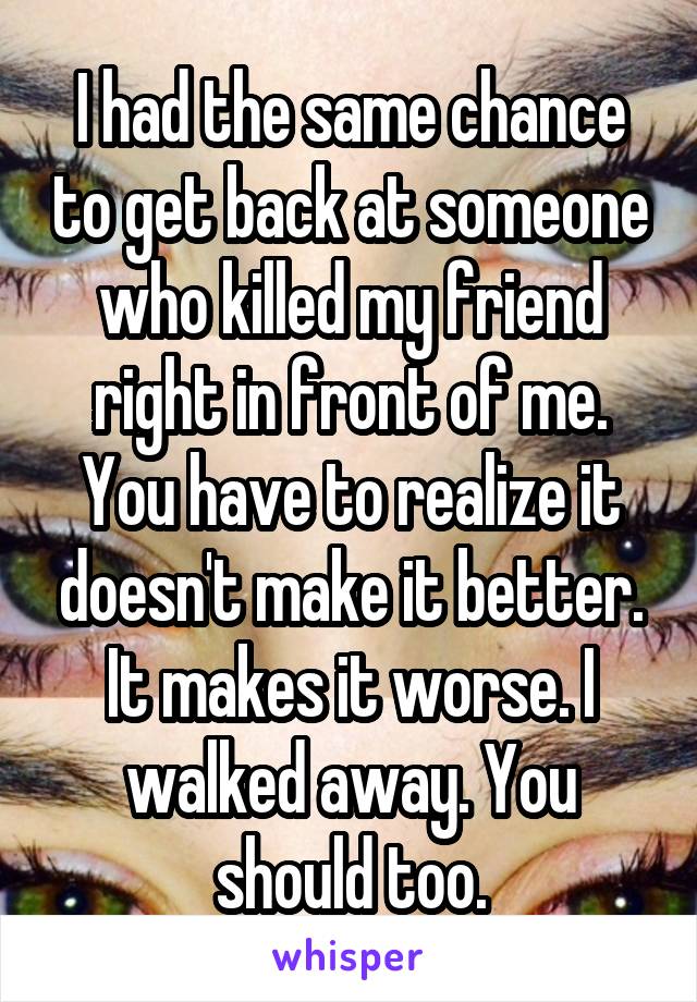 I had the same chance to get back at someone who killed my friend right in front of me. You have to realize it doesn't make it better. It makes it worse. I walked away. You should too.