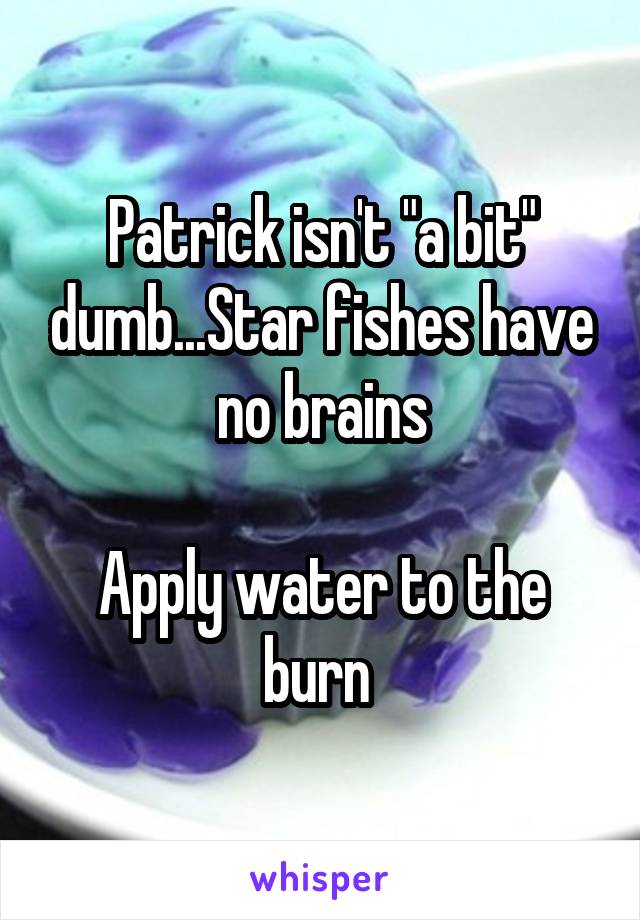 Patrick isn't "a bit" dumb...Star fishes have no brains

Apply water to the burn 