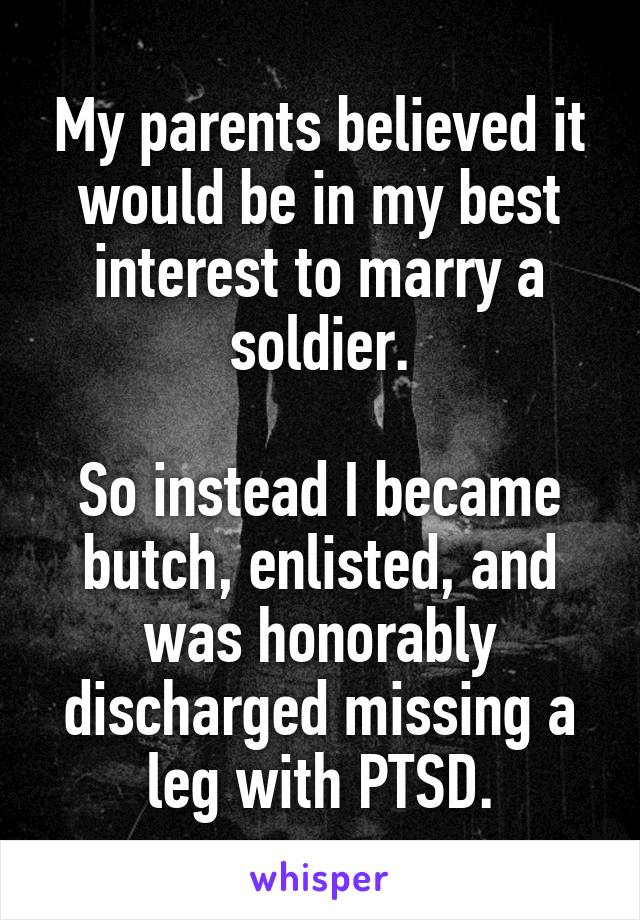 My parents believed it would be in my best interest to marry a soldier.

So instead I became butch, enlisted, and was honorably discharged missing a leg with PTSD.