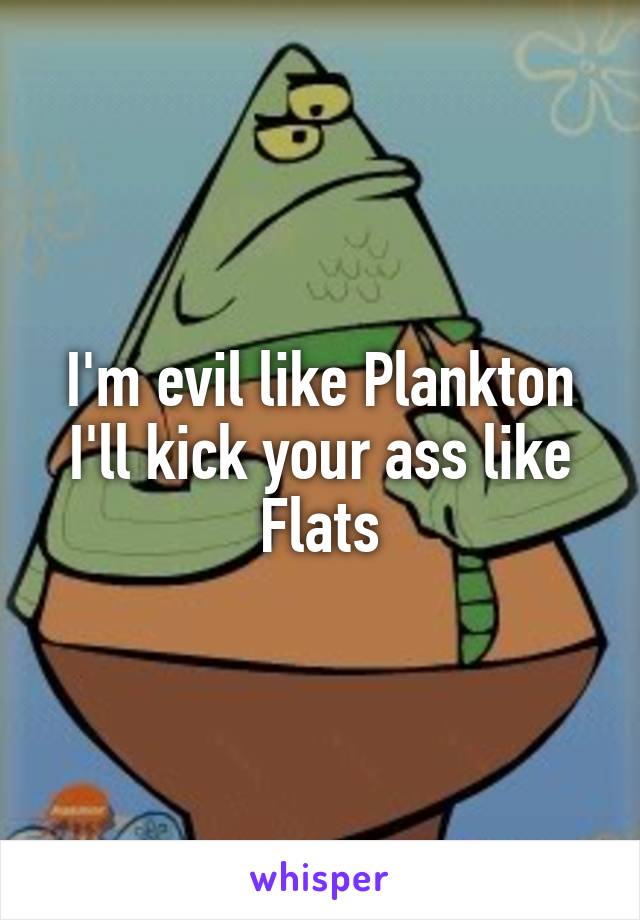 I'm evil like Plankton
I'll kick your ass like Flats