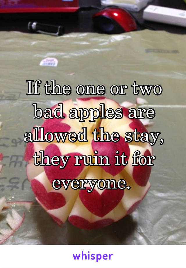 If the one or two bad apples are allowed the stay, they ruin it for everyone. 