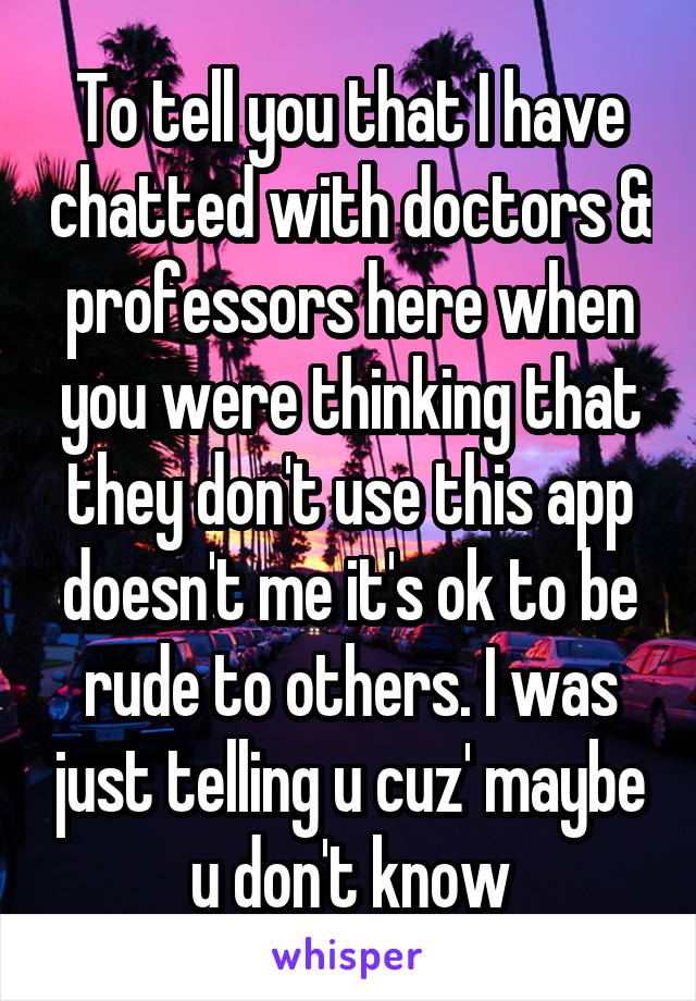 To tell you that I have chatted with doctors & professors here when you were thinking that they don't use this app doesn't me it's ok to be rude to others. I was just telling u cuz' maybe u don't know