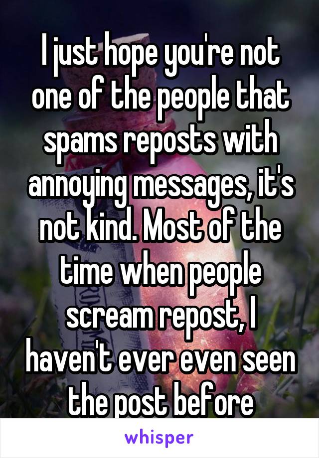 I just hope you're not one of the people that spams reposts with annoying messages, it's not kind. Most of the time when people scream repost, I haven't ever even seen the post before