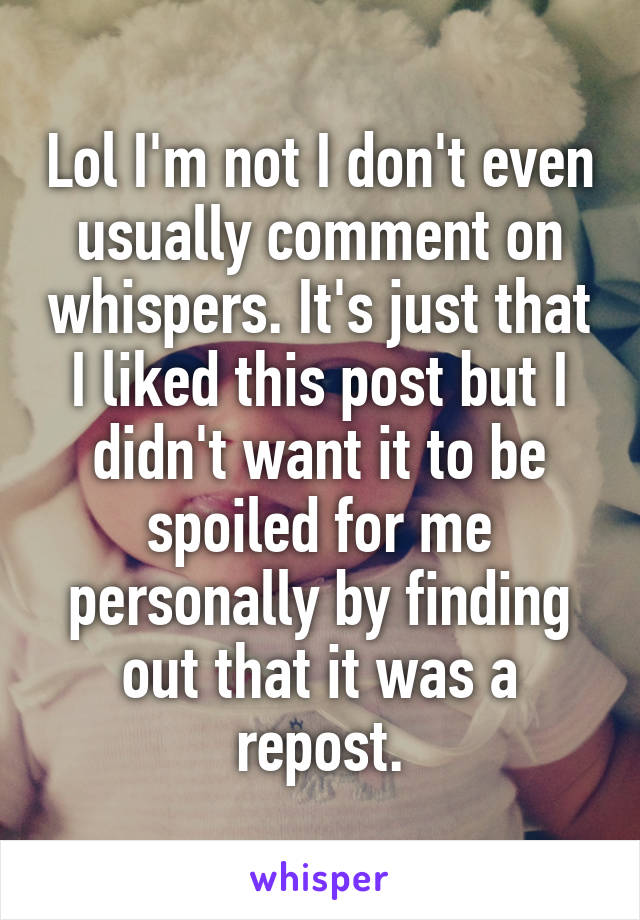 Lol I'm not I don't even usually comment on whispers. It's just that I liked this post but I didn't want it to be spoiled for me personally by finding out that it was a repost.