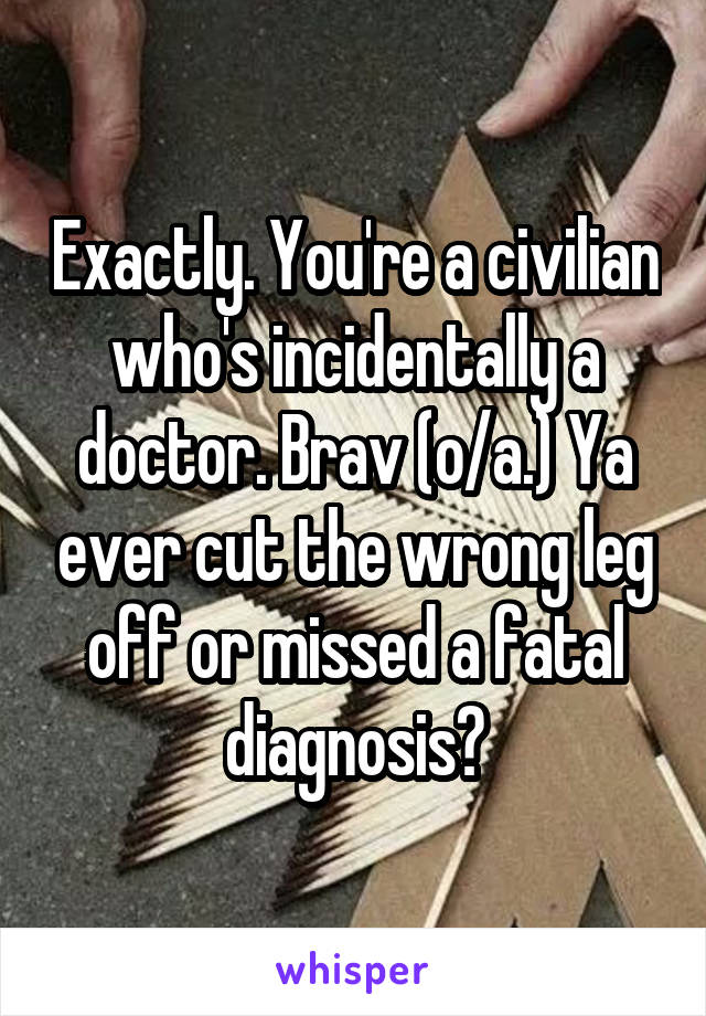 Exactly. You're a civilian who's incidentally a doctor. Brav (o/a.) Ya ever cut the wrong leg off or missed a fatal diagnosis?