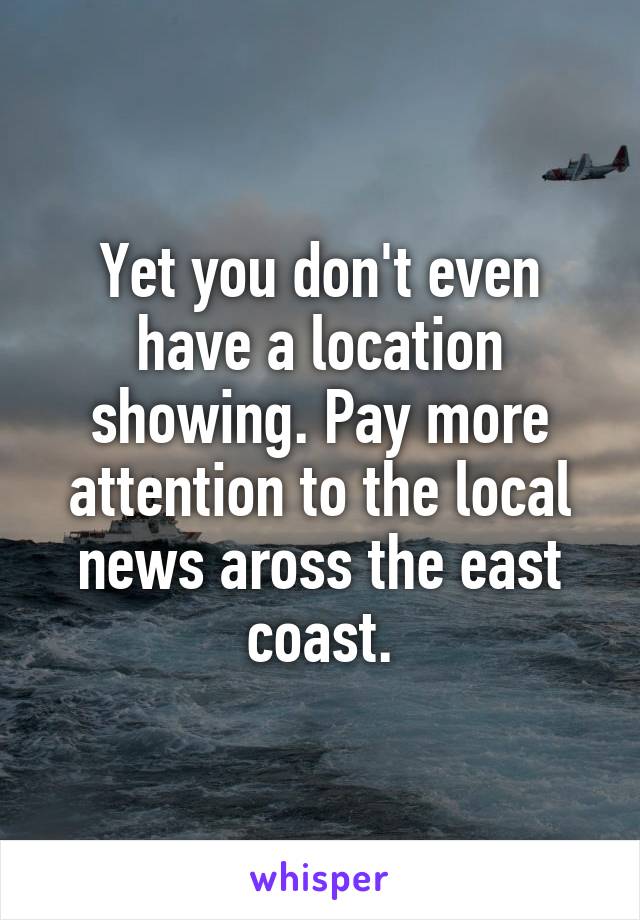 Yet you don't even have a location showing. Pay more attention to the local news aross the east coast.