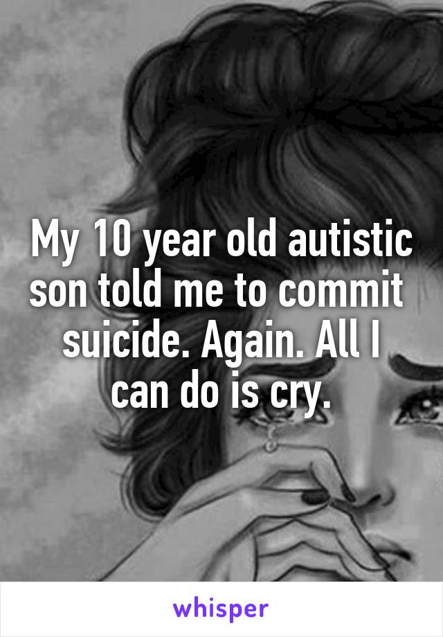 My 10 year old autistic son told me to commit  suicide. Again. All I can do is cry.
