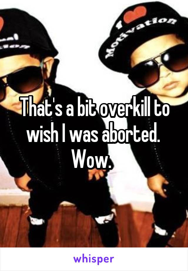 That's a bit overkill to wish I was aborted.  Wow.  