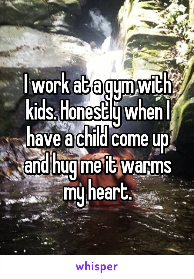 I work at a gym with kids. Honestly when I have a child come up and hug me it warms my heart.