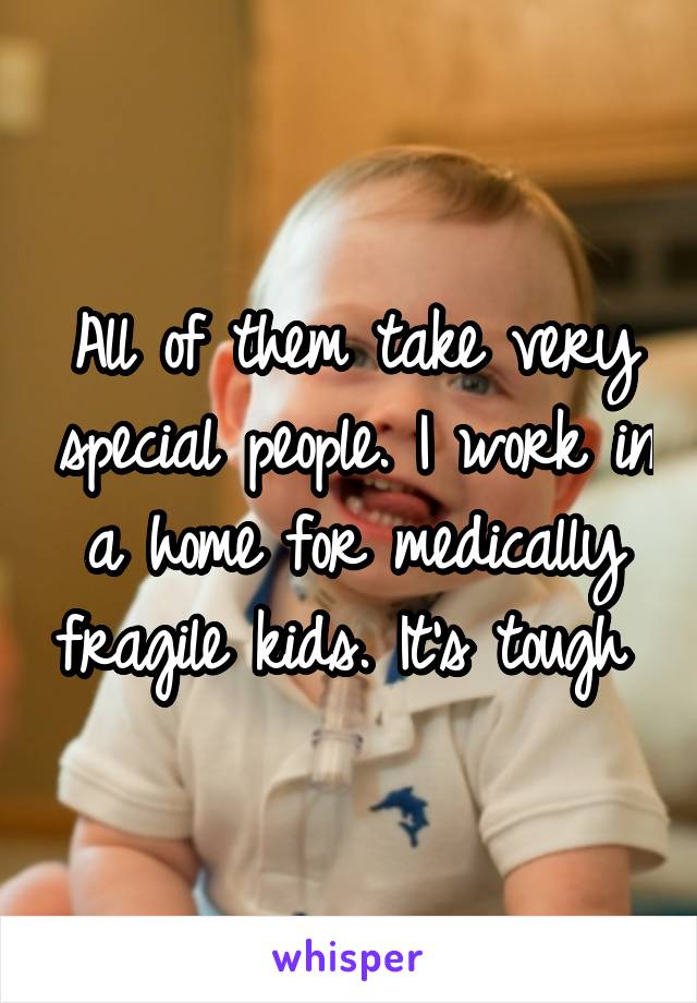 All of them take very special people. I work in a home for medically fragile kids. It's tough 