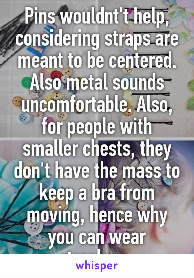 Pins wouldnt't help, considering straps are meant to be centered. Also metal sounds uncomfortable. Also, for people with smaller chests, they don't have the mass to keep a bra from moving, hence why you can wear strapless. 