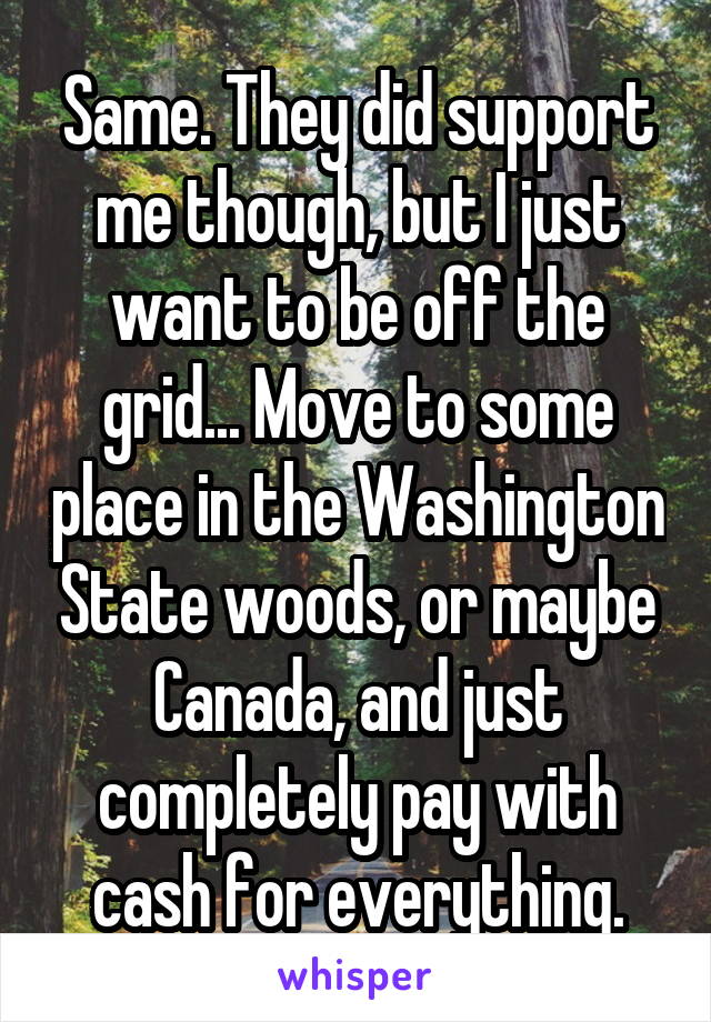 Same. They did support me though, but I just want to be off the grid... Move to some place in the Washington State woods, or maybe Canada, and just completely pay with cash for everything.