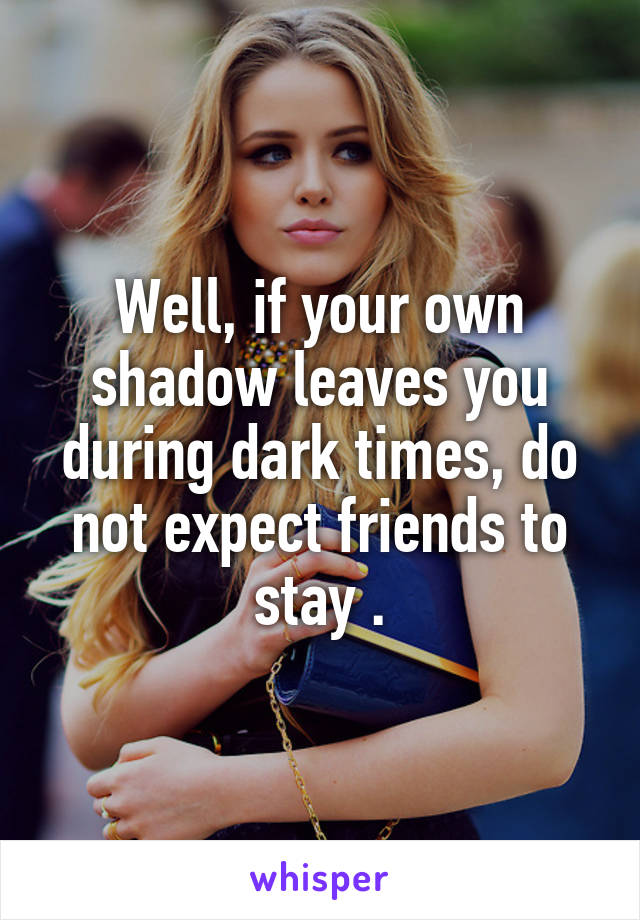 Well, if your own shadow leaves you during dark times, do not expect friends to stay .