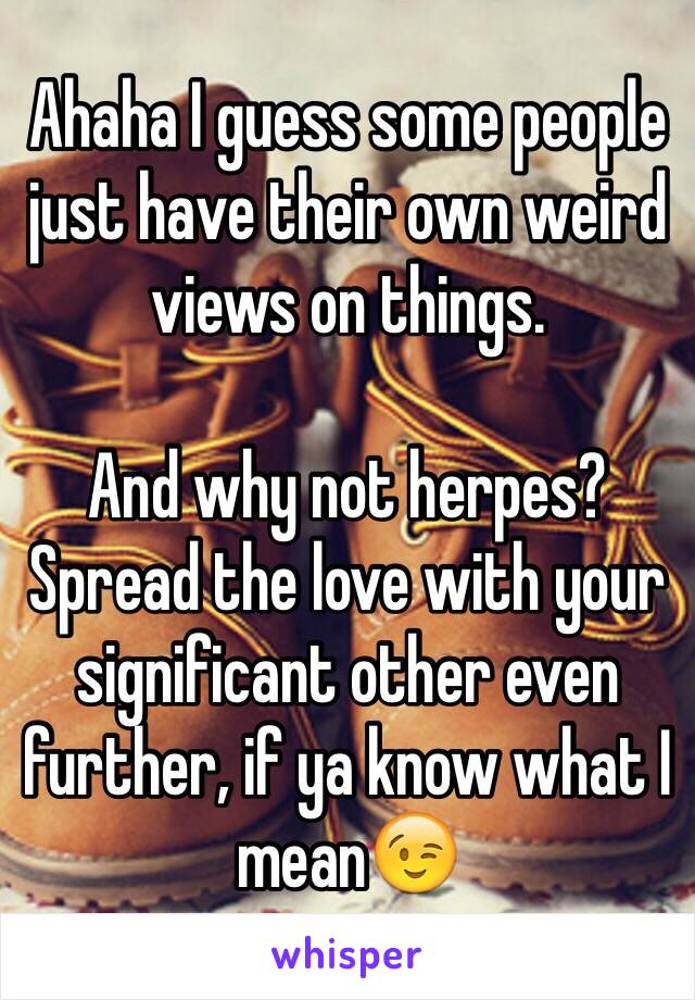 Ahaha I guess some people just have their own weird views on things. 

And why not herpes? Spread the love with your significant other even further, if ya know what I mean😉