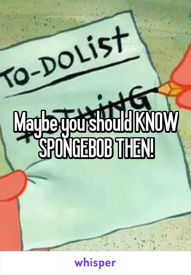 Maybe you should KNOW SPONGEBOB THEN!