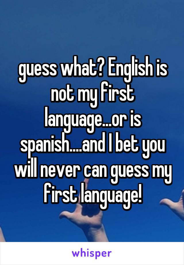 guess what? English is not my first language...or is spanish....and I bet you will never can guess my first language!