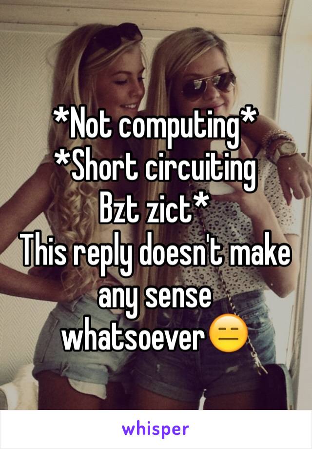 *Not computing*
*Short circuiting 
Bzt zict*
This reply doesn't make any sense whatsoever😑 