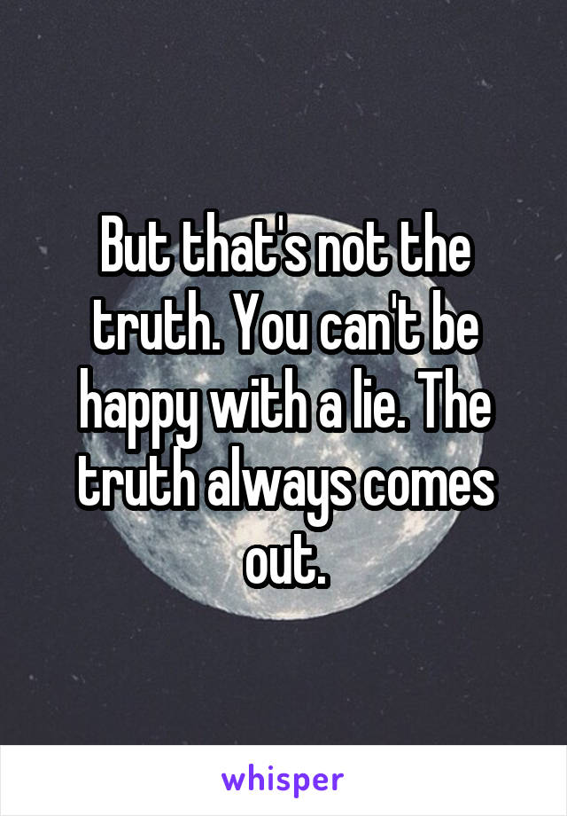 But that's not the truth. You can't be happy with a lie. The truth always comes out.