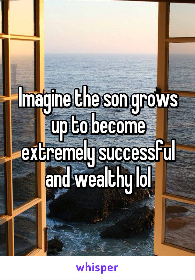 Imagine the son grows up to become extremely successful and wealthy lol