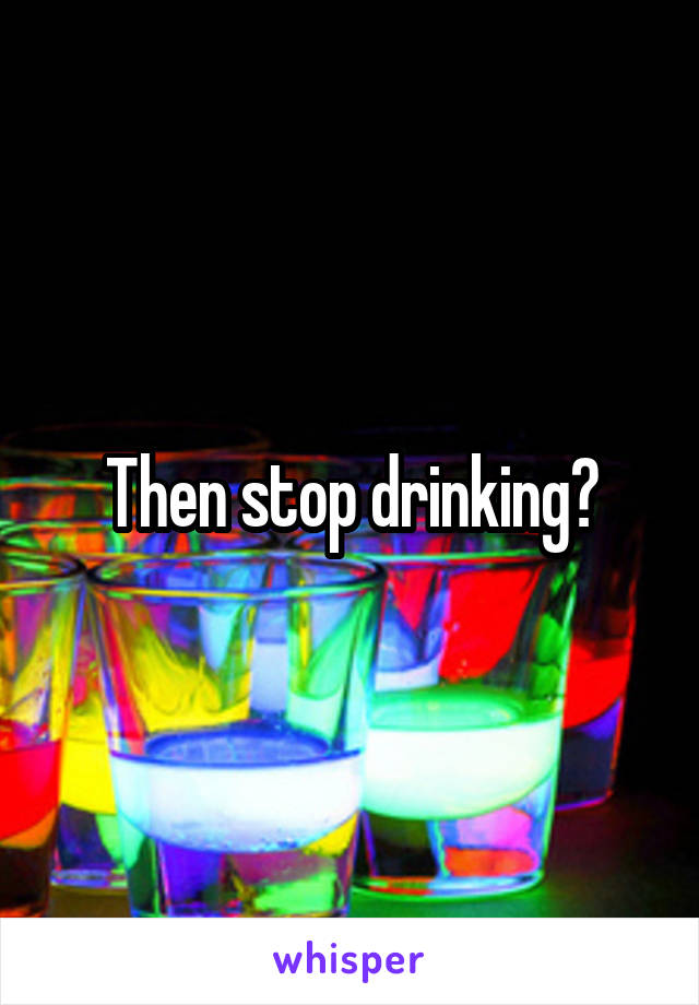 Then stop drinking?
