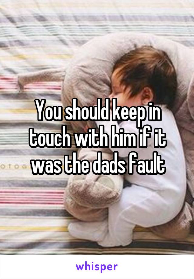 You should keep in touch with him if it was the dads fault