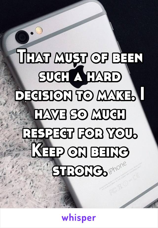 That must of been such a hard decision to make. I have so much respect for you. Keep on being strong.