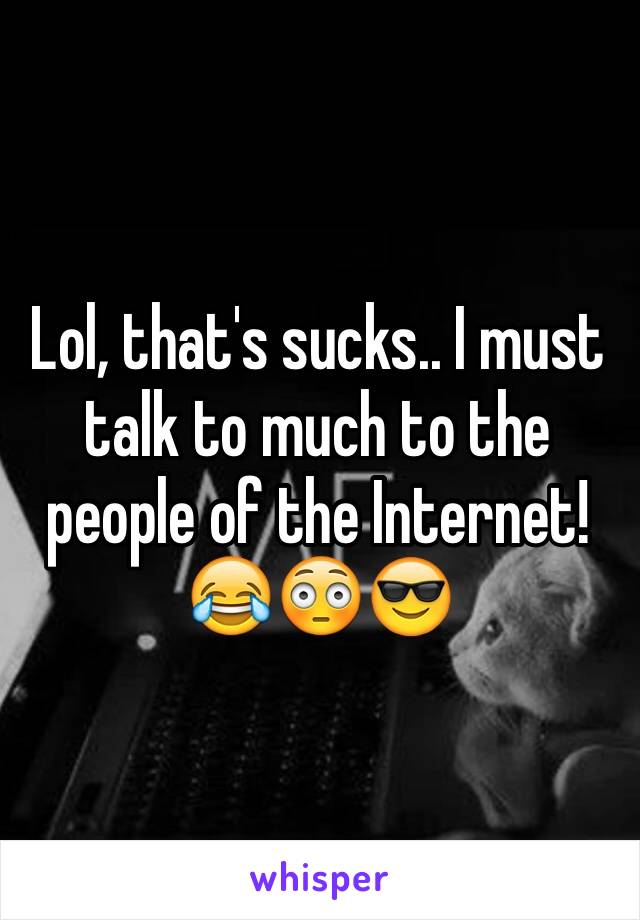 Lol, that's sucks.. I must talk to much to the people of the Internet! 😂😳😎