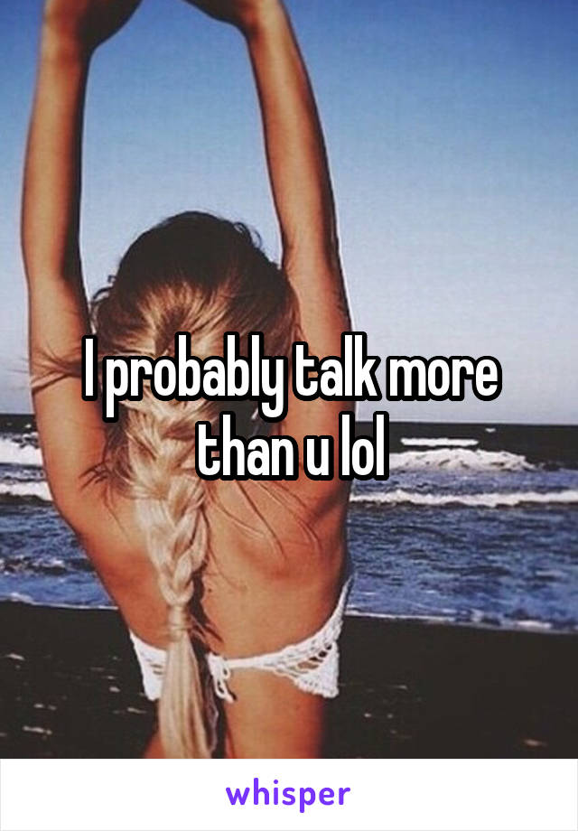 I probably talk more than u lol