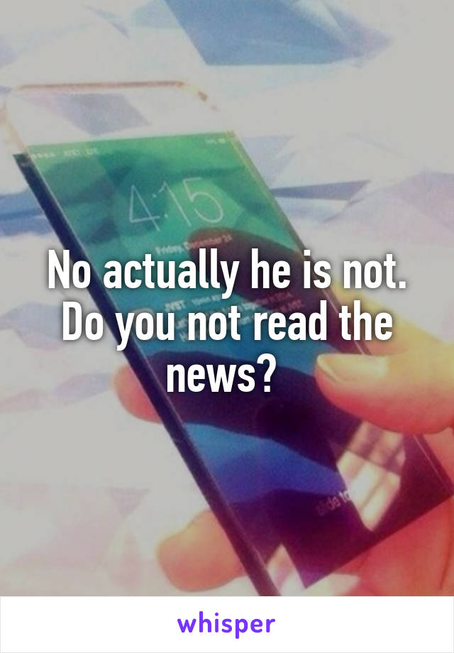 No actually he is not. Do you not read the news? 