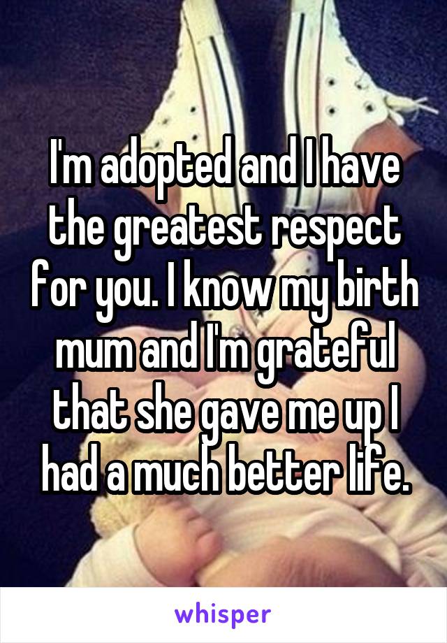 I'm adopted and I have the greatest respect for you. I know my birth mum and I'm grateful that she gave me up I had a much better life.