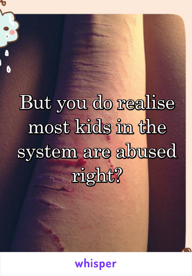 But you do realise most kids in the system are abused right?