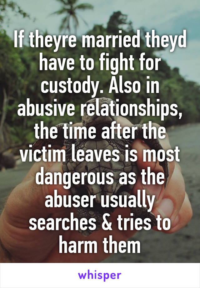 If theyre married theyd have to fight for custody. Also in abusive relationships, the time after the victim leaves is most dangerous as the abuser usually searches & tries to harm them