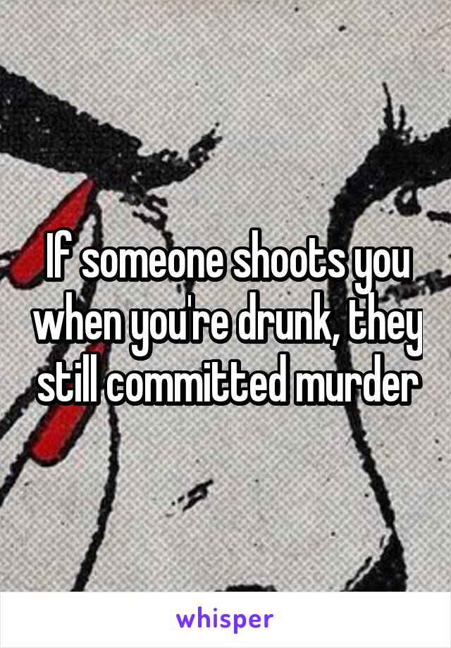 If someone shoots you when you're drunk, they still committed murder