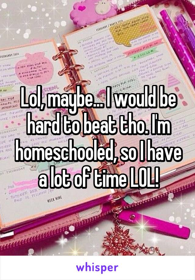 Lol, maybe... I would be hard to beat tho. I'm homeschooled, so I have a lot of time LOL!