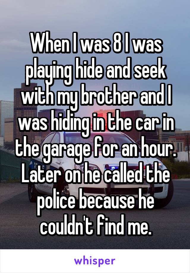 When I was 8 I was playing hide and seek with my brother and I was hiding in the car in the garage for an hour. Later on he called the police because he couldn't find me.