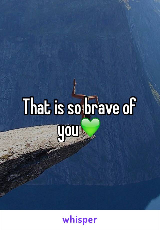 That is so brave of you💚